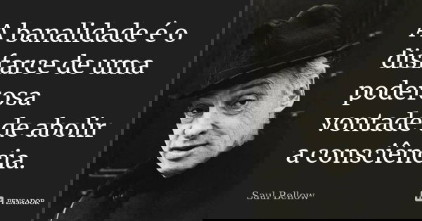 A banalidade é o disfarce de uma poderosa vontade de abolir a consciência.... Frase de Saul Bellow.