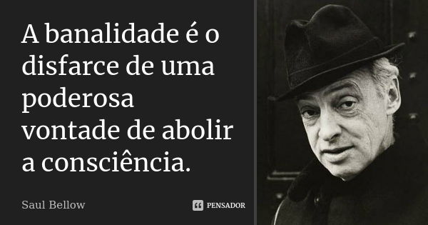 A banalidade é o disfarce de uma poderosa vontade de abolir a consciência.... Frase de Saul Bellow.