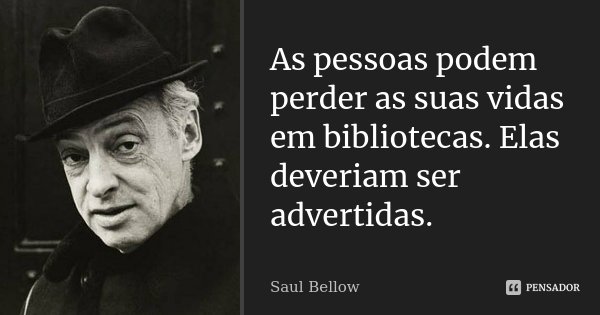As pessoas podem perder as suas vidas em bibliotecas. Elas deveriam ser advertidas.... Frase de Saul Bellow.