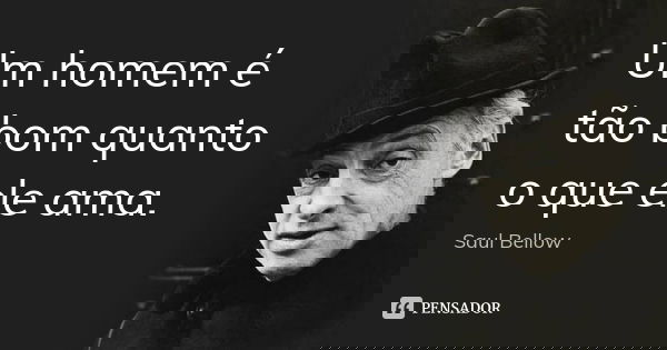 Um homem é tão bom quanto o que ele ama.... Frase de Saul Bellow.