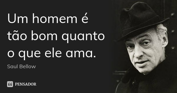 Um homem é tão bom quanto o que ele ama.... Frase de Saul Bellow.