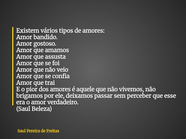 Existem vários tipos de amores: Amor bandido. Amor gostoso. Amor que amamos Amor que assusta Amor que se foi Amor que não veio Amor que se confia Amor que trai ... Frase de Saul Pereira de Freitas.