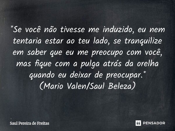 *Se você não tivesse me induzido, eu nem tentaria estar ao teu lado, se tranquilize em saber que eu me preocupo com você, mas fique com a pulga atrás da orelha... Frase de Saul Pereira de Freitas.
