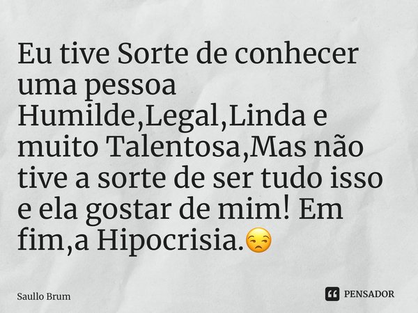 ⁠Eu tive Sorte de conhecer uma pessoa Humilde,Legal,Linda e muito Talentosa,Mas não tive a sorte de ser tudo isso e ela gostar de mim! Em fim,a Hipocrisia.😒... Frase de Saullo Brum.