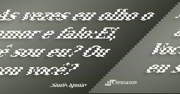 As vezes eu olho o amor e falo:Ei, Você sou eu? Ou eu sou você?... Frase de Saulo Aguiar.
