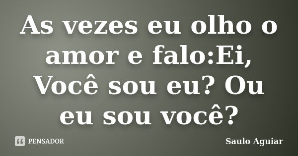 As vezes eu olho o amor e falo:Ei, Você sou eu? Ou eu sou você?... Frase de Saulo Aguiar.