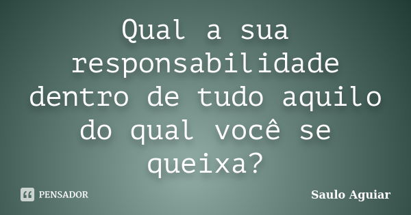 Qual a sua responsabilidade dentro de tudo aquilo do qual você se queixa?... Frase de Saulo Aguiar.