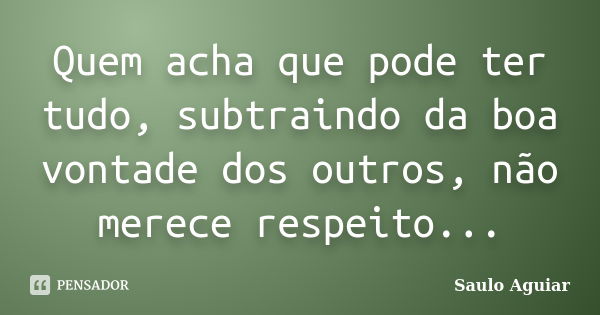 Quem acha que pode ter tudo, subtraindo da boa vontade dos outros, não merece respeito...... Frase de Saulo Aguiar.