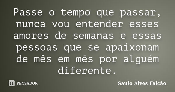 Passe o tempo que passar, nunca vou entender esses amores de semanas e essas pessoas que se apaixonam de mês em mês por alguém diferente.... Frase de Saulo Alves Falcão.