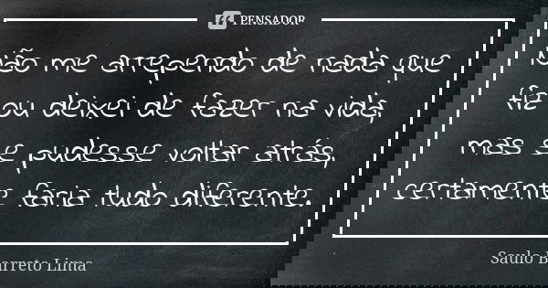 Não me arrependo de nada que fiz ou deixei de fazer na vida, mas se pudesse voltar atrás, certamente faria tudo diferente.... Frase de Saulo Barreto Lima.