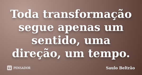 Toda transformação segue apenas um sentido, uma direção, um tempo.... Frase de Saulo Beltrão.