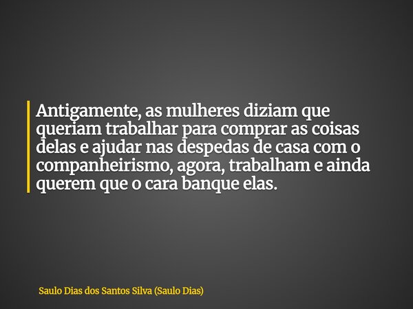Antigamente, as mulheres diziam que queriam trabalhar para comprar as coisas delas e ajudar nas despedas de casa com o companheirismo, agora, trabalham e ainda ... Frase de Saulo Dias dos Santos Silva (Saulo Dias).
