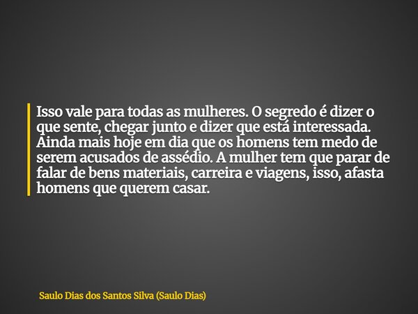 Isso vale para todas as mulheres. O segredo é dizer o que sente, chegar junto e dizer que está interessada. Ainda mais hoje em dia que os homens tem medo de ser... Frase de Saulo Dias dos Santos Silva (Saulo Dias).