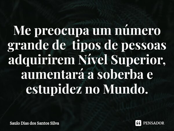 ⁠Me preocupa um número grande de tipos de pessoas adquirirem Nível Superior, aumentará a soberba e estupidez no Mundo.... Frase de Saulo Dias dos Santos Silva.