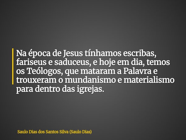 Na época de Jesus tínhamos escribas, fariseus e saduceus, e hoje em dia, temos os Teólogos, que mataram a Palavra e trouxeram o mundanismo e materialismo para d... Frase de Saulo Dias dos Santos Silva (Saulo Dias).