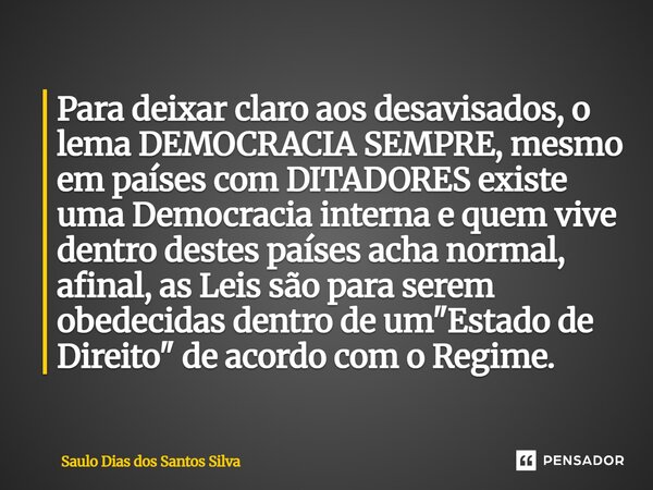 ⁠Para deixar claro aos desavisados, o lema DEMOCRACIA SEMPRE, mesmo em países com DITADORES existe uma Democracia interna e quem vive dentro destes países acha ... Frase de Saulo Dias dos Santos Silva.