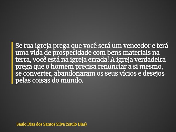 Se tua igreja prega que você será um vencedor e terá uma vida de prosperidade com bens materiais na terra, você está na igreja errada! A igreja verdadeira prega... Frase de Saulo Dias dos Santos Silva (Saulo Dias).