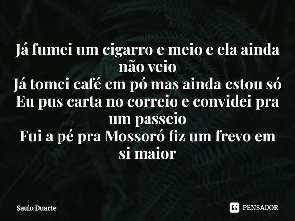 ⁠Já fumei um cigarro e meio e ela ainda não veio
Já tomei café em pó mas ainda estou só
Eu pus carta no correio e convidei pra um passeio
Fui a pé pra Mossoró f... Frase de Saulo Duarte.