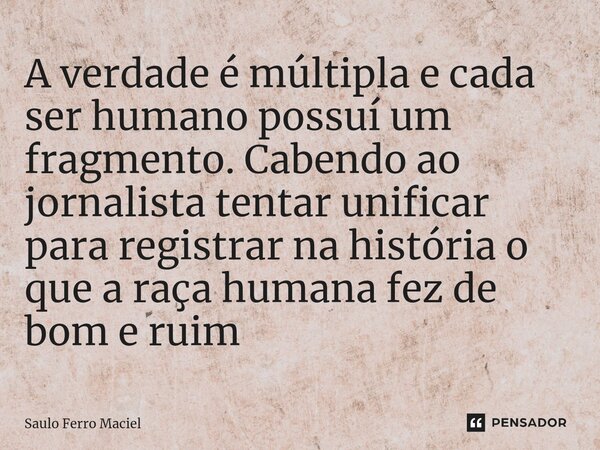 ⁠A verdade é múltipla e cada ser humano possuí um fragmento. Cabendo ao jornalista tentar unificar para registrar na história o que a raça humana fez de bom e r... Frase de Saulo Ferro Maciel.