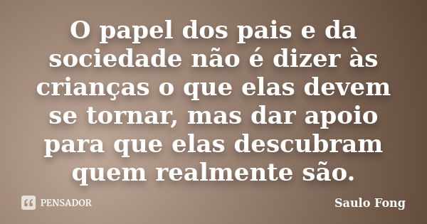 O papel dos pais e da sociedade não é dizer às crianças o que elas devem se tornar, mas dar apoio para que elas descubram quem realmente são.... Frase de Saulo Fong.