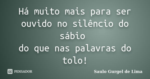 Há muito mais para ser ouvido no silêncio do sábio do que nas palavras do tolo!... Frase de Saulo Gurgel de Lima.