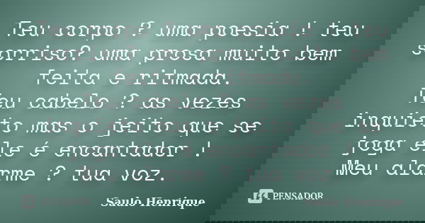 Teu corpo ? uma poesia ! teu sorriso? uma prosa muito bem feita e ritmada. Teu cabelo ? as vezes inquieto mas o jeito que se joga ele é encantador ! Meu alarme ... Frase de Saulo Henrique.