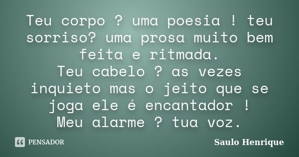 Teu corpo ? uma poesia ! teu sorriso? uma prosa muito bem feita e ritmada. Teu cabelo ? as vezes inquieto mas o jeito que se joga ele é encantador ! Meu alarme ... Frase de Saulo Henrique.