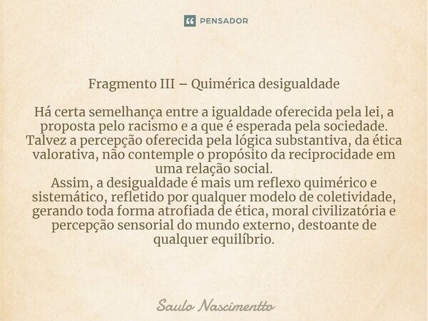 ⁠Fragmento III – Quimérica desigualdade Há certa semelhança entre a igualdade oferecida pela lei, a proposta pelo racismo e a que é esperada pela sociedade. Tal... Frase de Saulo Nascimentto.