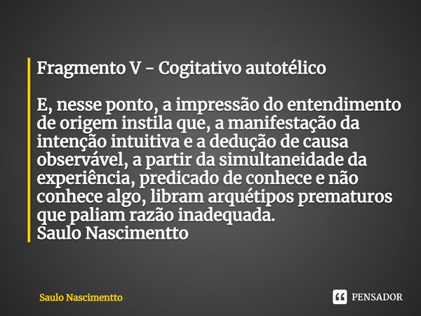 ⁠Fragmento V - Cogitativo autotélico E, nesse ponto, a impressão do entendimento de origem instila que, a manifestação da intenção intuitiva e a dedução de caus... Frase de Saulo Nascimentto.