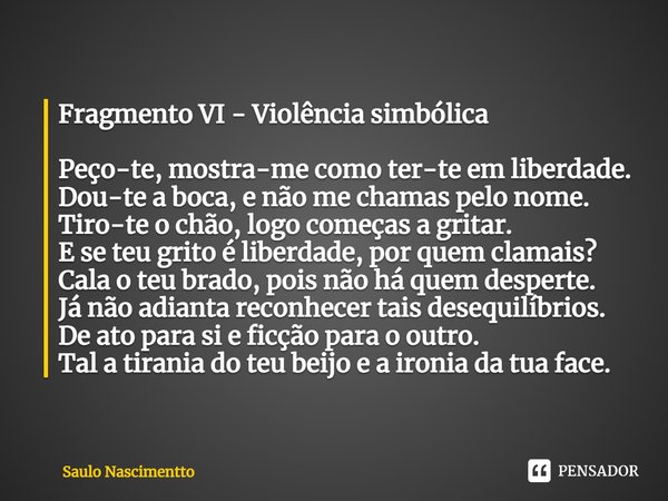 Fragmento VI - Violência simbólica Peço-te, mostra-me como ter-te em liberdade.
Dou-te a boca, e não me chamas pelo nome.
Tiro-te o chão, logo começas a gritar.... Frase de Saulo Nascimentto.