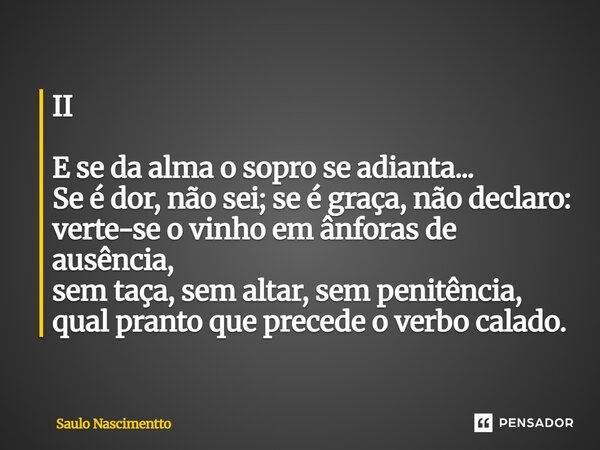 II E se da alma o sopro se adianta... Se é dor, não sei; se é graça, não declaro: verte-se o vinho em ânforas de ausência, sem taça, sem altar, sem penitência,... Frase de Saulo Nascimentto.