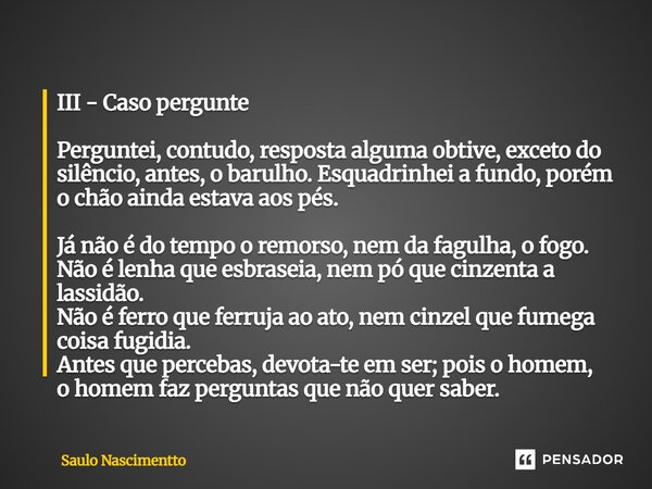 III - Caso pergunte Perguntei, contudo, resposta alguma obtive, exceto do silêncio, antes, o barulho. Esquadrinhei a fundo, porém o chão ainda estava aos pés. ... Frase de Saulo Nascimentto.