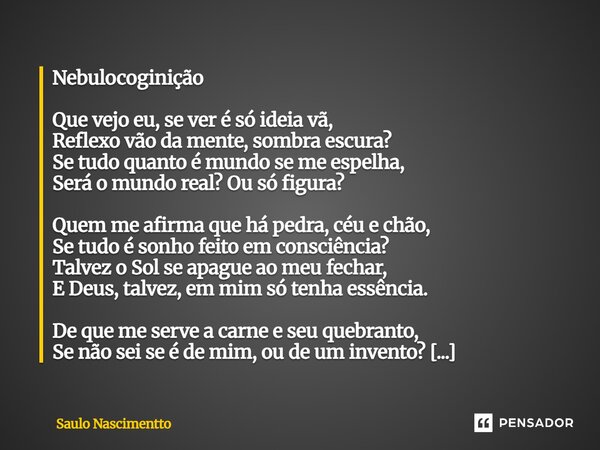 Nebulocoginição Que vejo eu, se ver é só ideia vã, Reflexo vão da mente, sombra escura? Se tudo quanto é mundo se me espelha, Será o mundo real? Ou só figura?... Frase de Saulo Nascimentto.