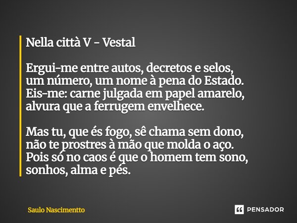 Nella città V - Vestal Ergui-me entre autos, decretos e selos, um número, um nome à pena do Estado. Eis-me: carne julgada em papel amarelo, alvura que a ferrug... Frase de Saulo Nascimentto.