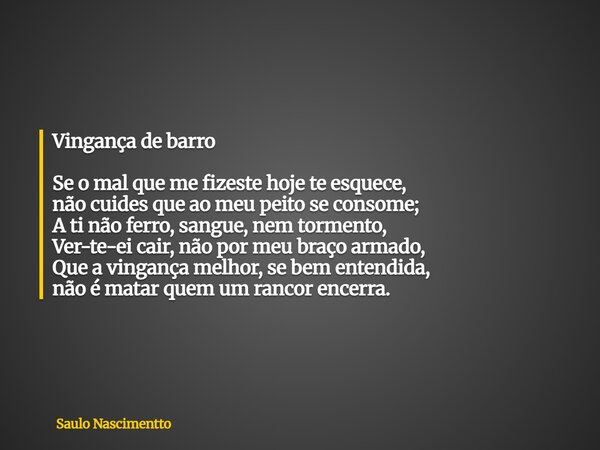 Vingança de barro Se o mal que me fizeste hoje te esquece, não cuides que ao meu peito se consome; A ti não ferro, sangue, nem tormento, Ver-te-ei cair, não por... Frase de Saulo Nascimentto.