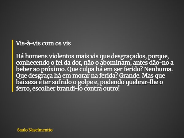 Vis-à-vis com os vis Há homens violentos mais vis que desgraçados, porque, conhecendo o fel da dor, não o abominam, antes dão-no a beber ao próximo. Que culpa h... Frase de Saulo Nascimentto.