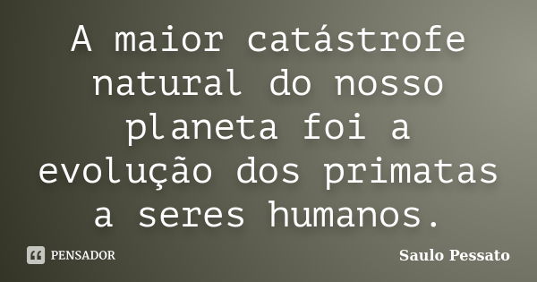 A maior catástrofe natural do nosso planeta foi a evolução dos primatas a seres humanos.... Frase de Saulo Pessato.