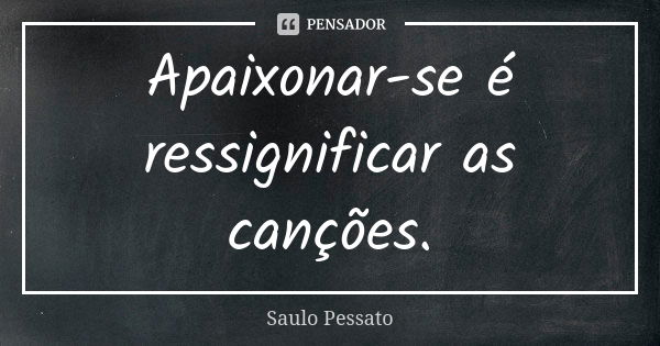 Apaixonar-se é ressignificar as canções.... Frase de Saulo Pessato.