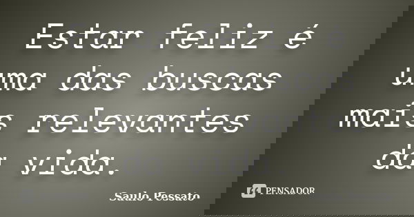 Estar feliz é uma das buscas mais relevantes da vida.... Frase de Saulo Pessato.