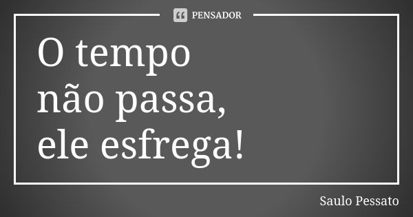 O tempo não passa,
ele esfrega!... Frase de Saulo Pessato.