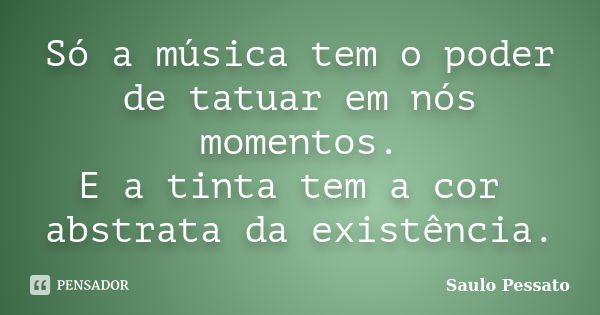 Só a música tem o poder de tatuar em nós momentos. E a tinta tem a cor abstrata da existência.... Frase de Saulo Pessato.