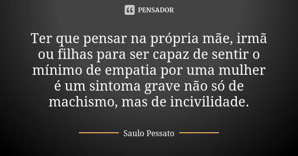 Ter que pensar na própria mãe, irmã ou filhas para ser capaz de sentir o mínimo de empatia por uma mulher é um sintoma grave não só de machismo, mas de incivili... Frase de Saulo Pessato.