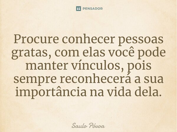 ⁠Procure conhecer pessoas gratas, com elas você pode manter vínculos, pois sempre reconhecerá a sua importância na vida dela.... Frase de Saulo Póvoa.