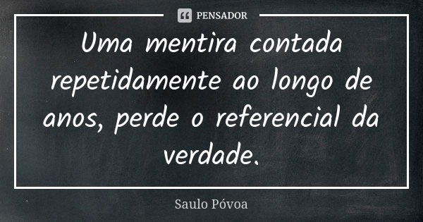 Uma mentira contada repetidamente ao longo de anos, perde o referencial da verdade.... Frase de Saulo Póvoa.