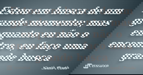 Estou em busca de um grande momento; mas enquanto eu não o encontro, eu faço uma grande busca... Frase de Saulo Prado.