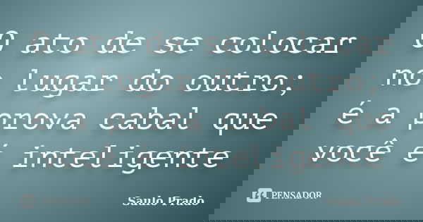 O ato de se colocar no lugar do outro; é a prova cabal que você é inteligente... Frase de Saulo Prado.