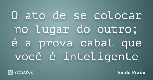 O ato de se colocar no lugar do outro; é a prova cabal que você é inteligente... Frase de Saulo Prado.