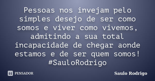 Pessoas nos invejam pelo simples desejo de ser como somos e viver como vivemos, admitindo a sua total incapacidade de chegar aonde estamos e de ser quem somos! ... Frase de Saulo Rodrigo.