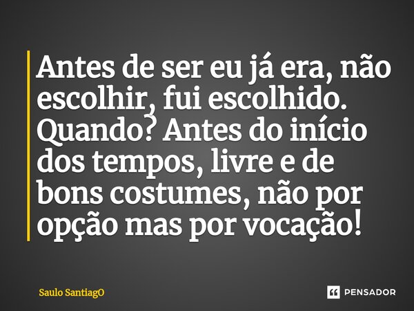 ⁠Antes de ser eu já era, não escolhir, fui escolhido. Quando? Antes do início dos tempos, livre e de bons costumes, não por opção mas por vocação!... Frase de SaulO SantiagO.