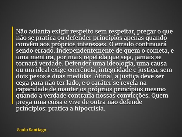 Não adianta exigir respeito sem respeitar, pregar o que não se pratica ou defender princípios apenas quando convêm aos próprios interesses. O errado continuará ... Frase de Saulo Santiago.